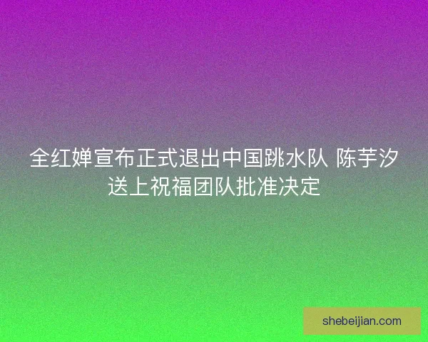 全红婵宣布正式退出中国跳水队 陈芋汐送上祝福团队批准决定