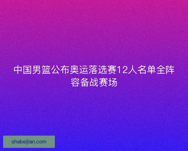 中国男篮公布奥运落选赛12人名单全阵容备战赛场