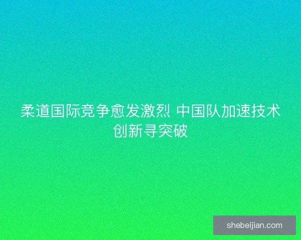 柔道国际竞争愈发激烈 中国队加速技术创新寻突破
