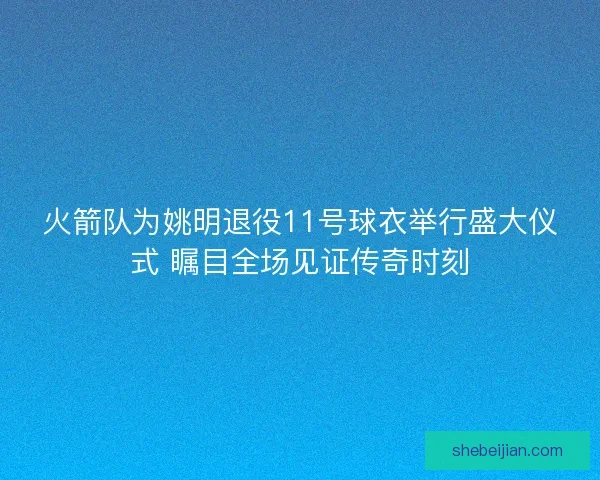 火箭队为姚明退役11号球衣举行盛大仪式 瞩目全场见证传奇时刻