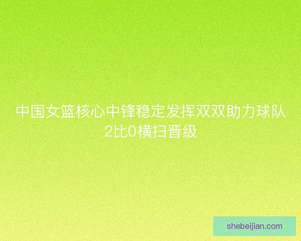 中国女篮核心中锋稳定发挥双双助力球队2比0横扫晋级