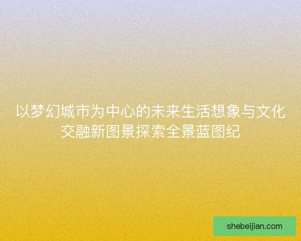 以梦幻城市为中心的未来生活想象与文化交融新图景探索全景蓝图纪
