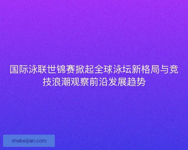国际泳联世锦赛掀起全球泳坛新格局与竞技浪潮观察前沿发展趋势