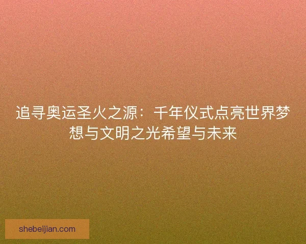 追寻奥运圣火之源：千年仪式点亮世界梦想与文明之光希望与未来