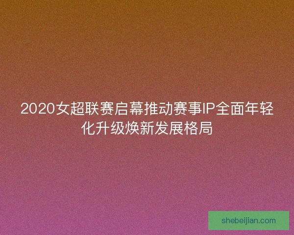 2020女超联赛启幕推动赛事IP全面年轻化升级焕新发展格局