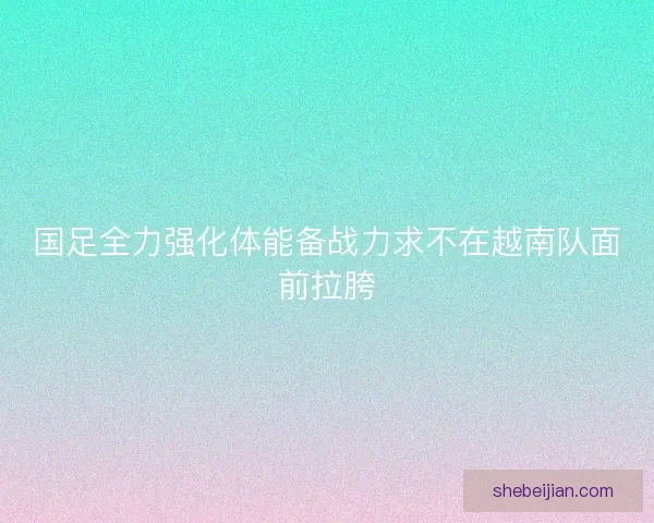 国足全力强化体能备战力求不在越南队面前拉胯