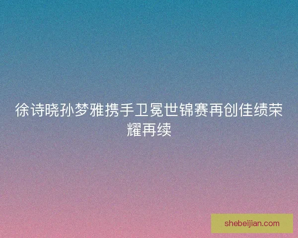 徐诗晓孙梦雅携手卫冕世锦赛再创佳绩荣耀再续 徐诗晓孙梦雅携手卫冕世锦赛再创佳绩荣耀再续