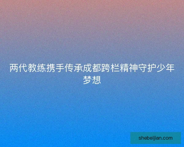 两代教练携手传承成都跨栏精神守护少年梦想