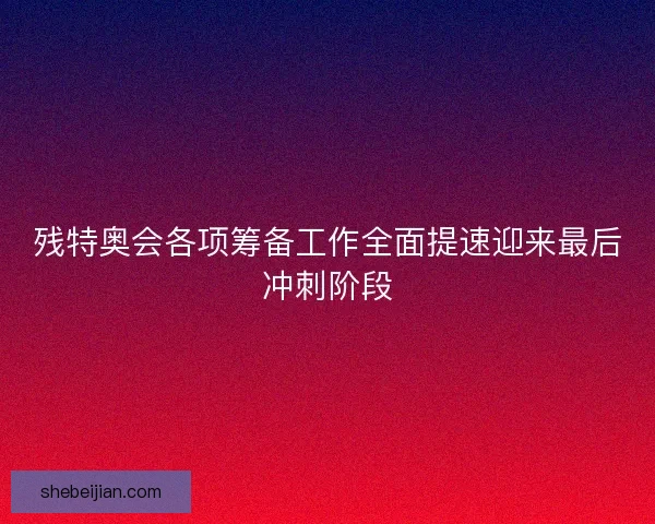 残特奥会各项筹备工作全面提速迎来最后冲刺阶段 残特奥会各项筹备工作全面提速迎来最后冲刺阶段
