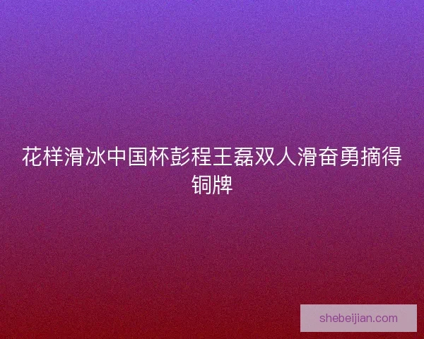 花样滑冰中国杯彭程王磊双人滑奋勇摘得铜牌 花样滑冰中国杯彭程王磊双人滑奋勇摘得铜牌